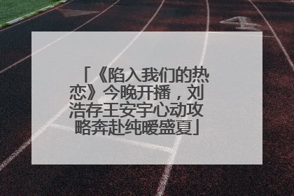 《陷入我们的热恋》今晚开播，刘浩存王安宇心动攻略奔赴纯暧盛夏