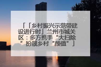 「乡村振兴示范带建设进行时」兰州市城关区：多方携手“大扫除”扮靓乡村“颜值”