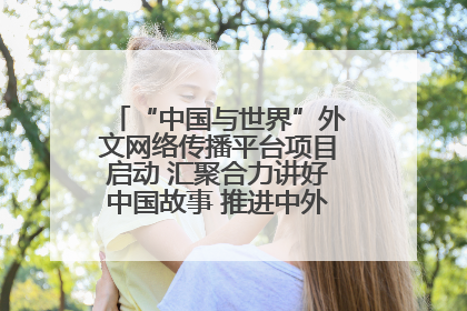 “中国与世界”外文网络传播平台项目启动 汇聚合力讲好中国故事 推进中外文明交流互鉴