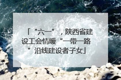“六一”，陕西省建设工会情暖“一带一路”沿线建设者子女
