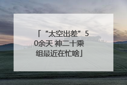 “太空出差”50余天 神二十乘组最近在忙啥