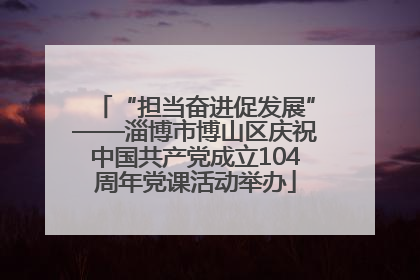 “担当奋进促发展”——淄博市博山区庆祝中国共产党成立104周年党课活动举办