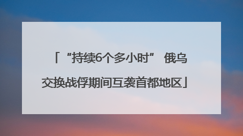 “持续6个多小时” 俄乌交换战俘期间互袭首都地区
