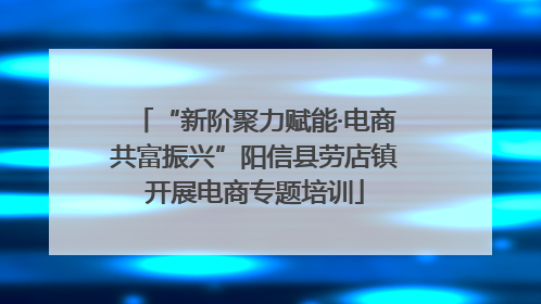 “新阶聚力赋能·电商共富振兴”阳信县劳店镇开展电商专题培训