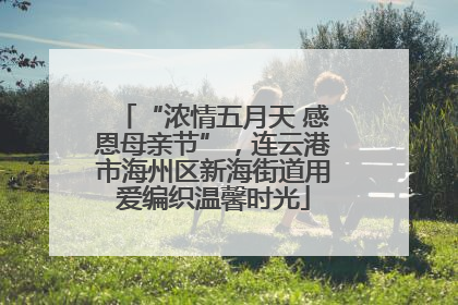 “浓情五月天 感恩母亲节”，连云港市海州区新海街道用爱编织温馨时光