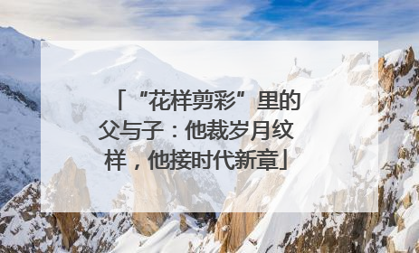 “花样剪彩”里的父与子：他裁岁月纹样，他接时代新章