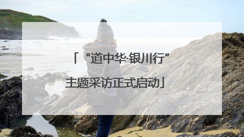 “道中华·银川行”主题采访正式启动