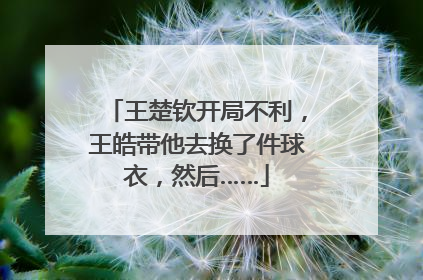 王楚钦开局不利，王皓带他去换了件球衣，然后……