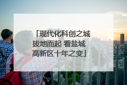 现代化科创之城拔地而起 看盐城高新区十年之变