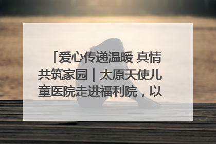 爱心传递温暖 真情共筑家园｜太原天使儿童医院走进福利院，以爱守护童真笑颜！