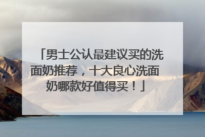 男士公认最建议买的洗面奶推荐，十大良心洗面奶哪款好值得买！