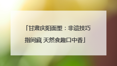 甘肃庆阳面塑：非遗技巧指间藏 天然食趣口中香