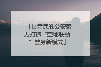 甘肃民勤公安聚力打造“空地联勤”警务新模式