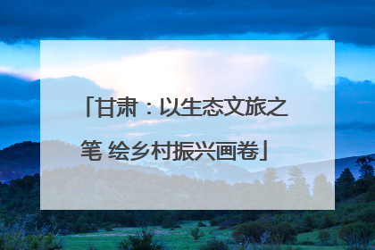 甘肃：以生态文旅之笔 绘乡村振兴画卷