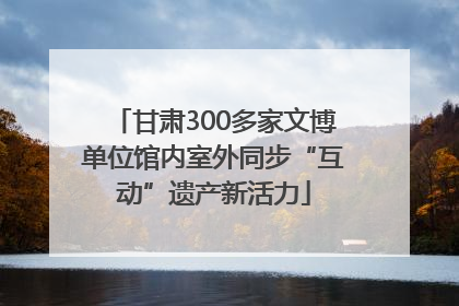 甘肃300多家文博单位馆内室外同步“互动”遗产新活力