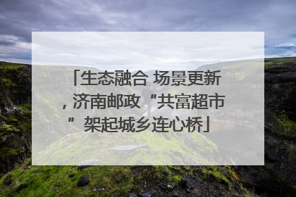 生态融合 场景更新，济南邮政“共富超市”架起城乡连心桥