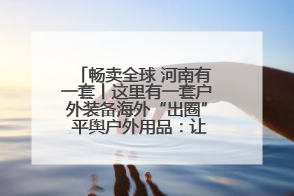 畅卖全球 河南有一套丨这里有一套户外装备海外“出圈” 平舆户外用品：让“休闲风”长红