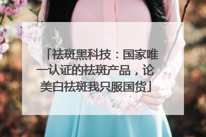 祛斑黑科技：国家唯一认证的祛斑产品，论美白祛斑我只服国货