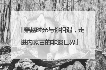 穿越时光与你相遇，走进内蒙古的非遗世界