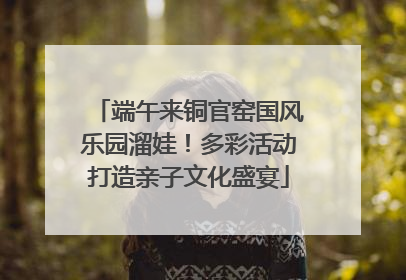 端午来铜官窑国风乐园溜娃！多彩活动打造亲子文化盛宴