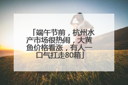 端午节前，杭州水产市场很热闹，大黄鱼价格看涨，有人一口气扛走80箱