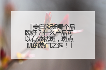 美白淡斑哪个品牌好？什么产品可以有效祛斑，斑点肌的热门之选！