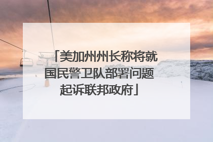 美加州州长称将就国民警卫队部署问题起诉联邦政府