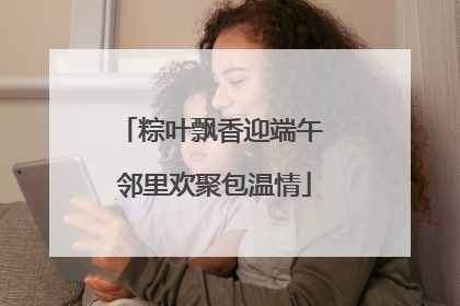 粽叶飘香迎端午 邻里欢聚包温情