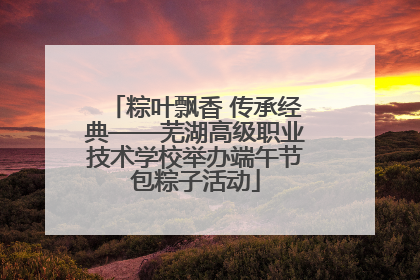 粽叶飘香 传承经典——芜湖高级职业技术学校举办端午节包粽子活动