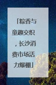 粽香与童趣交织，长沙消费市场活力爆棚