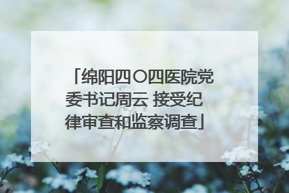 绵阳四〇四医院党委书记周云 接受纪律审查和监察调查