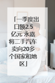 一季度出口额2.5亿元 永嘉将二手汽车卖向20多个国家和地区