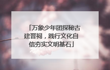 万象少年团探秘古建晋祠，践行文化自信夯实文明基石