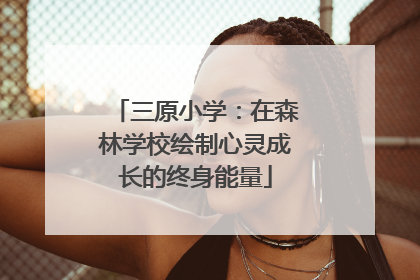三原小学：在森林学校绘制心灵成长的终身能量