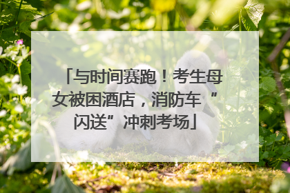 与时间赛跑！考生母女被困酒店，消防车“闪送”冲刺考场