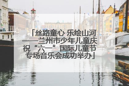 丝路童心 乐绘山河——兰州市少年儿童庆祝“六一”国际儿童节专场音乐会成功举办