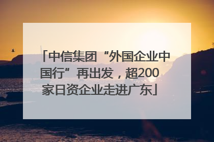 中信集团“外国企业中国行”再出发，超200家日资企业走进广东