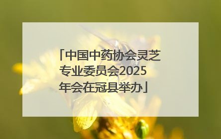 中国中药协会灵芝专业委员会2025年会在冠县举办