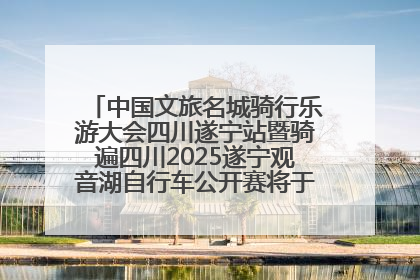 中国文旅名城骑行乐游大会四川遂宁站暨骑遍四川2025遂宁观音湖自行车公开赛将于6月22日开赛