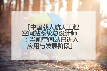 中国载人航天工程空间站系统总设计师：当前空间站已进入应用与发展阶段