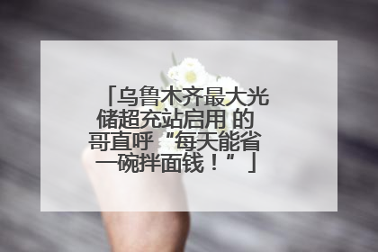 乌鲁木齐最大光储超充站启用 的哥直呼“每天能省一碗拌面钱！”