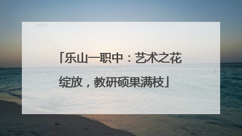 乐山一职中：艺术之花绽放，教研硕果满枝