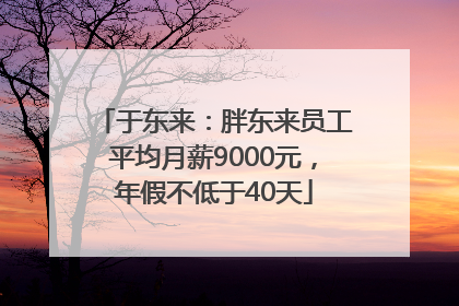 于东来：胖东来员工平均月薪9000元，年假不低于40天