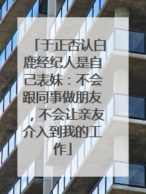 于正否认白鹿经纪人是自己表妹：不会跟同事做朋友，不会让亲友介入到我的工作