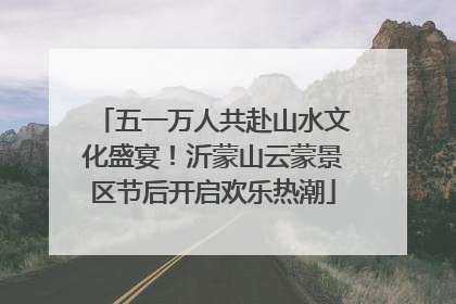 五一万人共赴山水文化盛宴！沂蒙山云蒙景区节后开启欢乐热潮