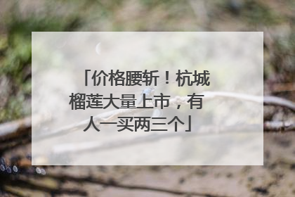 价格腰斩！杭城榴莲大量上市，有人一买两三个
