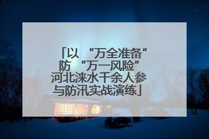 以 “万全准备” 防 “万一风险” 河北涞水千余人参与防汛实战演练