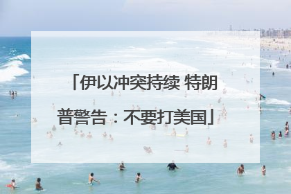 伊以冲突持续 特朗普警告：不要打美国