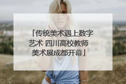 传统美术遇上数字艺术 四川高校教师美术展成都开幕