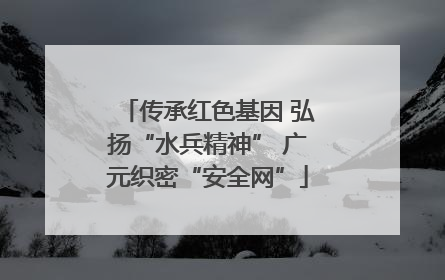 传承红色基因 弘扬“水兵精神” 广元织密“安全网”